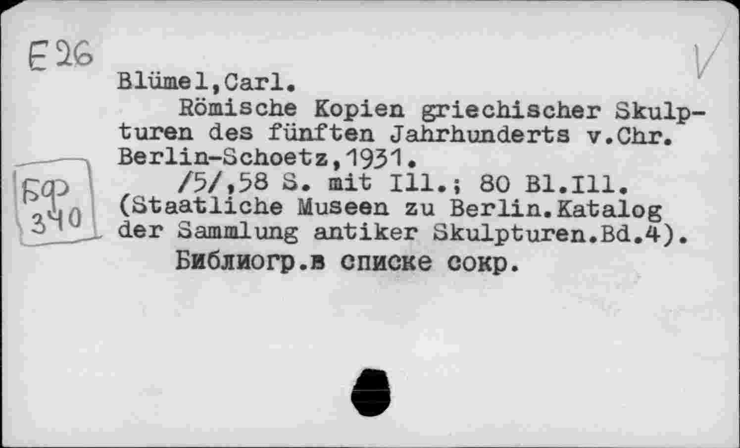 ﻿Е26	V
Blume1,Carl.
Römische Kopien griechischer Skulpturen des fünften Jahrhunderts v.Chr. Berlin-Schoetz,І9ЗЇ•
rOy	/5/,58 S. mit Ill.; 80 Bl.Ill.
(Staatliche Museen zu Berlin. Katalog
2> ’ der Sammlung antiker Skulpturen.Bd.4).
Библиогр.в списке сокр.